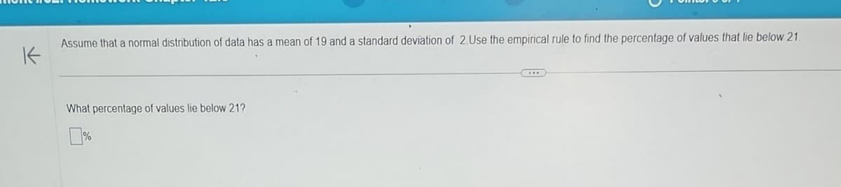 K
Assume that a normal distribution of data has a mean of 19 and a standard deviation of 2.Use the empirical rule to find the percentage of values that lie below 21.
What percentage of values lie below 21?