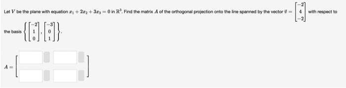 Let V be the plane with equation z₁ +22₂ + 3x3=0 in R³. Find the matrix A of the orthogonal projection onto the line spanned by the vector € ==
--{A}
the basis
H
with respect to