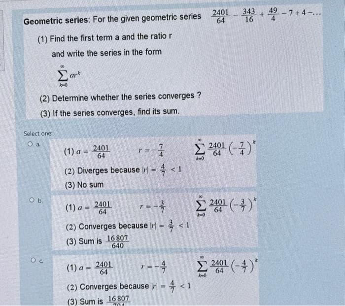 Geometric series: For the given geometric series
(1) Find the first term a and the ratio r
and write the series in the form
(2) Determine whether the series converges?
(3) If the series converges, find its sum.
Select one:
O a.
O b.
ark
Oc
(1) a =
2401
64
(1) a= 2401
64
1=
(2) Diverges because I) - <1
(3) No sum
1
(1) a= 2401
64
r = -2
(2) Converges because (x) = < 1
(3) Sum is 16 807
640
r = -4
(2) Converges because I = < 1
(3) Sum is 16 807
2401 - 343 +49
64
16
Σ2401(-)*
64
Σ 21 (-4)*
Σ 2001 (-4)*
-7+ 4-...