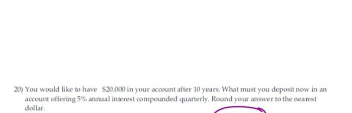 20) You would like to have $20,000 in your account after 10 years. What must you deposit now in an
account offering 5% annual interest compounded quarterly. Round your answer to the nearest
dollar.