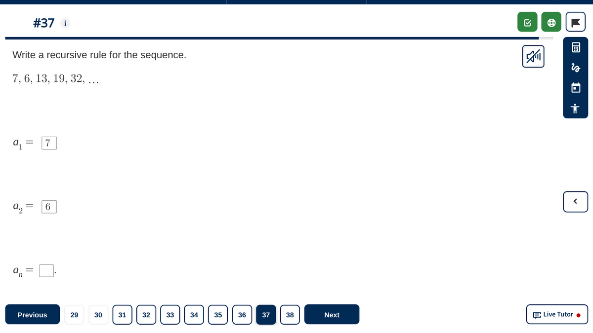 #37 i
Write a recursive rule for the sequence.
7, 6, 13, 19, 32, ...
7
6
||
Previous
29
30
31
32
33
34
35
36
37
38
Next
E Live Tutor •
