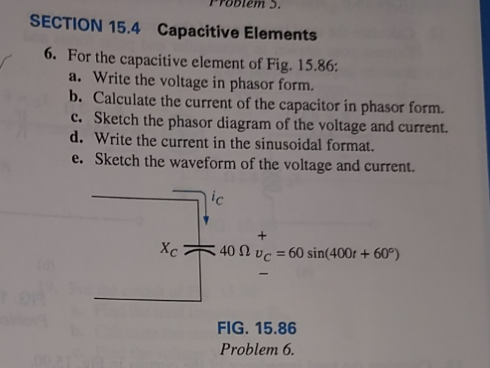 SECTION 15.4 Capacitive Elements
6. For the capacitive element of Fig. 15.86:
a. Write the voltage in phasor form.
b. Calculate the current of the capacitor in phasor form.
c. Sketch the phasor diagram of the voltage and current.
d. Write the current in the sinusoidal format.
e. Sketch the waveform of the voltage and current.
ic
Xc
40 vc = 60 sin(400t +60°)
FIG. 15.86
Problem 6.