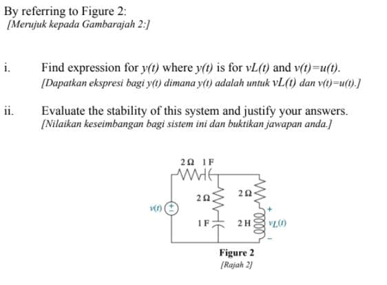 By referring to Figure 2:
[Merujuk kepada Gambarajah 2:]
i.
Find expression for y(t) where y(t) is for vL(t) and v(t)=u(t).
[Dapatkan ekspresi bagi y(1) dimana y(1) adalah untuk vL(t) dan v()=u().]
ii.
Evaluate the stability of this system and justify your answers.
[Nilaikan keseimbangan bagi sistem ini dan buktikan jawapan anda.]
2Ω1F
20
IF:
2H
VL)
Figure 2
[Rajah 2]
WHE
