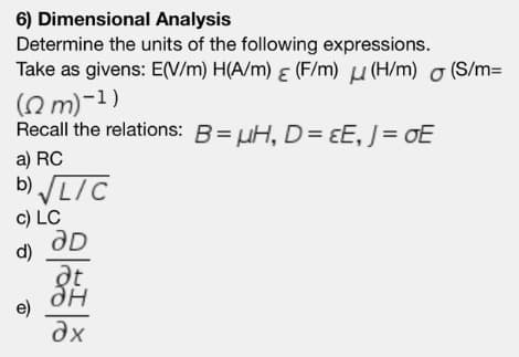 6) Dimensional Analysis
Determine the units of the following expressions.
Take as givens: E(V/m) H(A/m) & (F/m) u (H/m) o (S/m=
(O m)-1)
Recall the relations: B= uH,D= ɛE, J= oE
a) RC
b) LIC
c) LC
d)
дн
e)
dx
