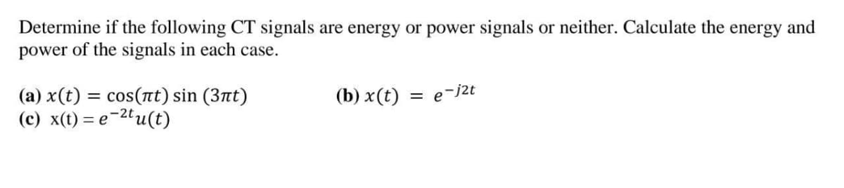 Determine if the following CT signals are energy or power signals or neither. Calculate the energy and
power of the signals in each case.
(a) x(t) :
(c) x(t) = e-2"u(t)
cos(nt) sin (3nt)
(b) x(t) = e-j2t
