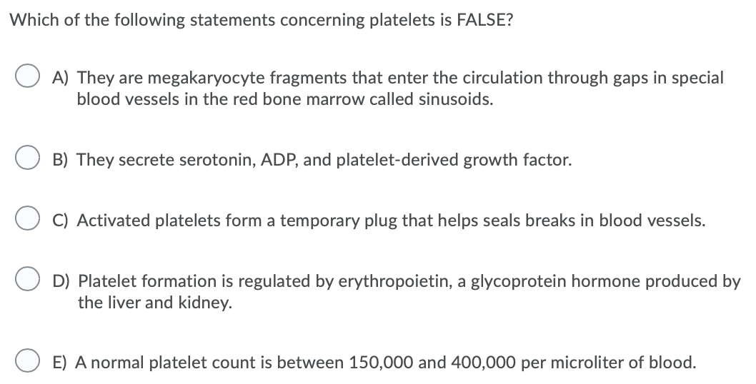 Which of the following statements concerning platelets is FALSE?
A) They are megakaryocyte fragments that enter the circulation through gaps in special
blood vessels in the red bone marrow called sinusoids.
B) They secrete serotonin, ADP, and platelet-derived growth factor.
C) Activated platelets form a temporary plug that helps seals breaks in blood vessels.
O D) Platelet formation is regulated by erythropoietin, a glycoprotein hormone produced by
the liver and kidney.
E) A normal platelet count is between 150,000 and 400,000 per microliter of blood.
