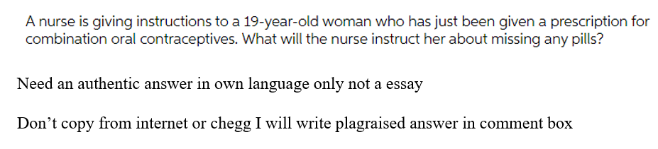 A nurse is giving instructions to a 19-year-old woman who has just been given a prescription for
combination oral contraceptives. What will the nurse instruct her about missing any pills?
Need an authentic answer in own language only not a essay
Don't copy from internet or chegg I will write plagraised answer in comment box
°t
