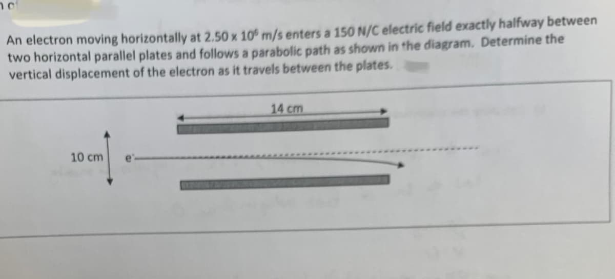 An electron moving horizontally at 2.50 x 10 m/s enters a 150 N/C electric field exactly halfway between
two horizontal parallel plates and follows a parabolic path as shown in the diagram. Determine the
vertical displacement of the electron as it travels between the plates.
10 cm
14 cm