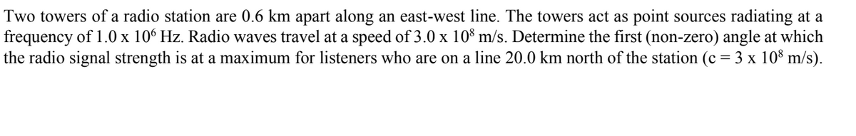 Two towers of a radio station are 0.6 km apart along an east-west line. The towers act as point sources radiating at a
frequency of 1.0 x 106 Hz. Radio waves travel at a speed of 3.0 x 108 m/s. Determine the first (non-zero) angle at which
the radio signal strength is at a maximum for listeners who are on a line 20.0 km north of the station (c = 3 x 108 m/s).