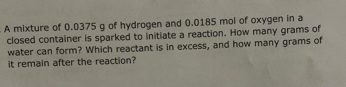 A mixture of 0.0375 g of hydrogen and 0.0185 mol of oxygen in a
closed container is sparked to initiate a reaction. How many grams of
water can form? Which reactant is in excess, and how many grams of
it remain after the reaction?
