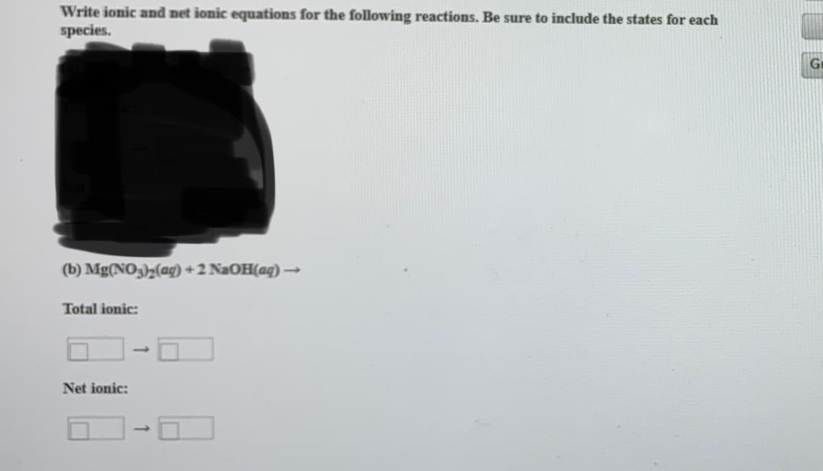 Write ionic and net ionic equations for the following reactions. Be sure to include the states for each
species.
Ge
(b) Mg(NO),(ag) + 2 NAOH(ag) →
Total ionic:
Net ionic:
