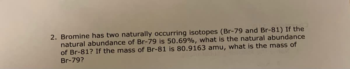 2. Bromine has two naturally occurring isotopes (Br-79 and Br-81) If the
natural abundance of Br-79 is 50.69%, what is the natural abundance
of Br-81? If the mass of Br-81 is 80.9163 amu, what is the mass of
Br-79?
