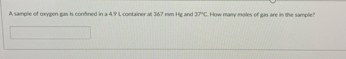 A sample of oxygen gas is confined in a 4.9 L container at 367 mm Hg and 37°C. How many moles of gas are in the sample?
