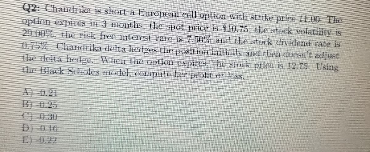 Q2: Chandrika is slhort a European call option with strike price 1E00. The
option expires in 3 months, the spot price is $10.75, the stock volatility is
29.00%, the risk free interest rate is 7.50% and the stock dividend rate is
0.75%. Chandrika delta hedges the posiiorimitially and then doesn't adjust
the delta hedge. When the option expirs, the stock price is 12 75. Using
the Black Scholes model, (Ompite her profit or loss.
A) 0.21
B) 0.25
C) 0.30
D) 0.16
E) 0.22
