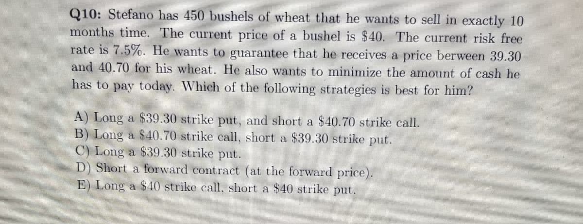 Q10: Stefano has 450 bushels of wheat that he wants to sell in exactly 10
months time. The current price of a bushel is $40. The current risk free
rate is 7.5%. He wants to guarantee that he receives a price berween 39.30
and 40.70 for his wheat. He also wants to minimize the amount of cash he
has to pay today. Which of the following strategies is best for him?
A) Long a $39.30 strike put, and short a $40.70 strike call.
B) Long a $40.70 strike call, short a $39.30 strike put.
C) Long a $39.30 strike put.
D) Short a forward contract (at the forward price).
E) Long a $40 strike call, short a $40 strike put.
