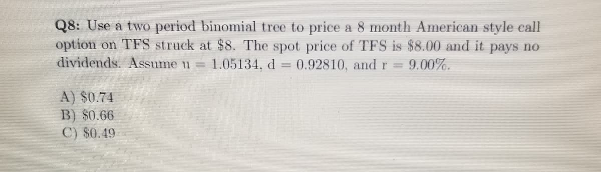 Q8: Use a two period binomial tree to price a 8 month American style call
option on TFS struck at $8. The spot price of TFS is $8.00 and it pays no
dividends. Assume u =
1.05134, d
0.92810, and r
9.00%.
A) $0.74
B) $0.66
C) $0.49
