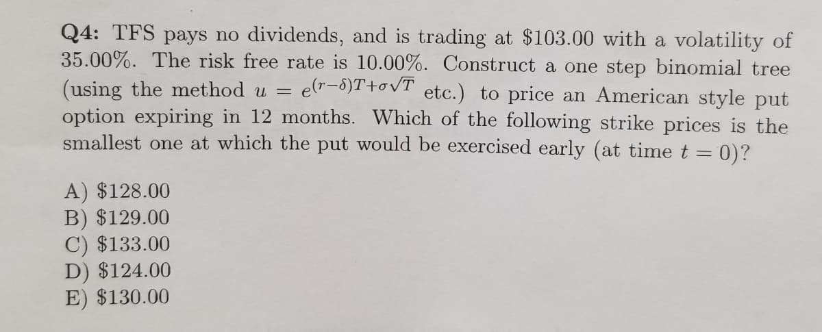 Q4: TFS pays no dividends, and is trading at $103.00 with a volatility of
35.00%. The risk free rate is 10.00%. Construct a one step binomial tree
(using the method u =
option expiring in 12 months. Which of the following strike prices is the
smallest one at which the put would be exercised early (at time t = 0)?
e(r-8)T+ovT
etc.) to price an American style put
A) $128.00
B) $129.00
C) $133.00
D) $124.00
E) $130.00
