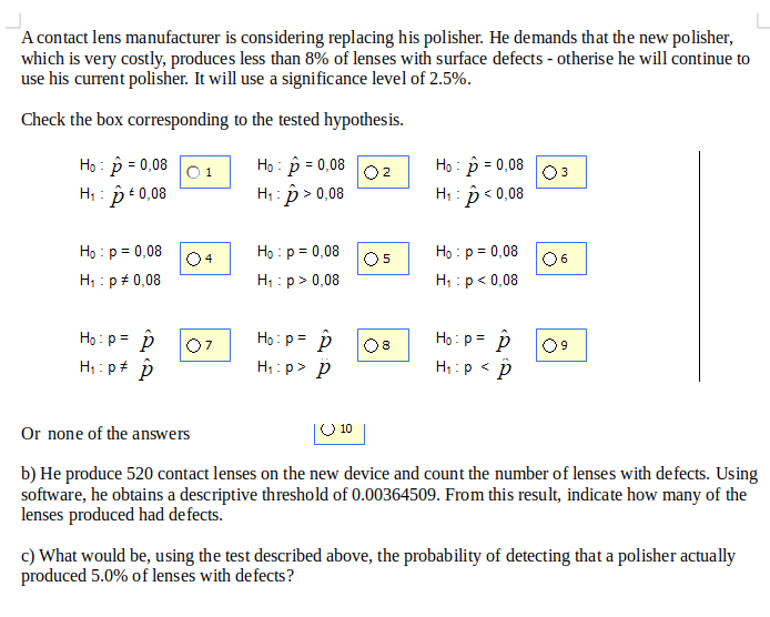 A contact lens manufacturer is considering replacing his polisher. He demands that the new polisher,
which is very costly, produces less than 8% of lenses with surface defects - otherise he will continue to
use his current polisher. It will use a significance level of 2.5%.
Check the box corresponding to the tested hypothesis.
Họ : p = 0,08
H; : pt0,08
O 1
Họ : p = 0,08
02
Họ : p = 0,08
O3
H1 : p > 0,08
H; : p < 0,08
Họ : p = 0,08
Họ : p = 0,08
Họ : p = 0,08
O5
H : p> 0,08
4
06
H; : p+ 0,08
H; : p< 0,08
Họ: p = p
H;: p+ p
Ho: p= p
Họ : p= p
%3D
%3D
08
09
H: p> p
H1:p < p
Or none of the answers
O 10
b) He produce 520 contact lenses on the new device and count the number of lenses with defects. Using
software, he obtains a descriptive threshold of 0.00364509. From this result, indicate how many of the
lenses produced had defects.
c) What would be, using the test described above, the probability of detecting that a polisher actually
produced 5.0% of lenses with defects?
