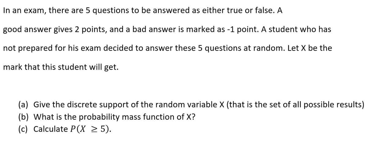 In an exam, there are 5 questions to be answered as either true or false. A
good answer gives 2 points, and a bad answer is marked as -1 point. A student who has
not prepared for his exam decided to answer these 5 questions at random. Let X be the
mark that this student will get.
(a) Give the discrete support of the random variable X (that is the set of all possible results)
(b) What is the probability mass function of X?
(c) Calculate P(X > 5).
