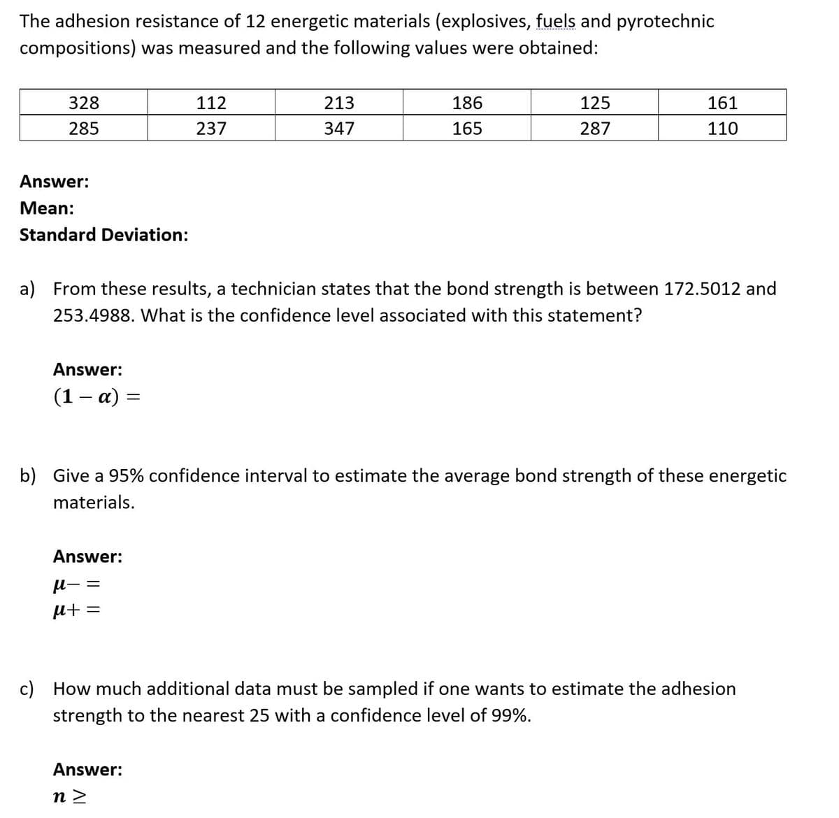 The adhesion resistance of 12 energetic materials (explosives, fuels and pyrotechnic
compositions) was measured and the following values were obtained:
328
112
213
186
125
161
285
237
347
165
287
110
Answer:
Mean:
Standard Deviation:
a) From these results, a technician states that the bond strength is between 172.5012 and
253.4988. What is the confidence level associated with this statement?
Answer:
(1 – a) =
b) Give a 95% confidence interval to estimate the average bond strength of these energetic
materials.
Answer:
= -n
c) How much additional data must be sampled if one wants to estimate the adhesion
strength to the nearest 25 with a confidence level of 99%.
Answer:
