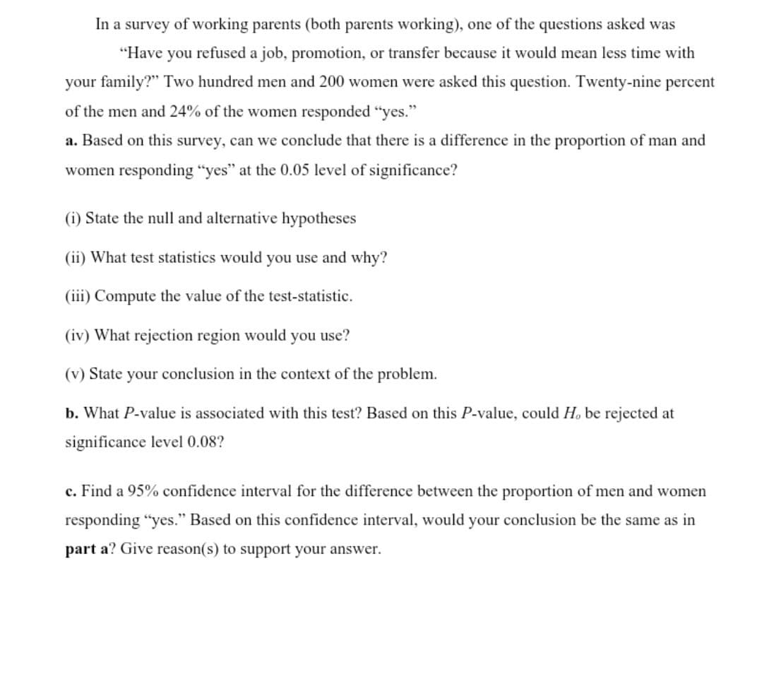 In a survey of working parents (both parents working), one of the questions asked was
"Have you refused a job, promotion, or transfer because it would mean less time with
your family?" Two hundred men and 200 women were asked this question. Twenty-nine percent
of the men and 24% of the women responded "yes."
a. Based on this survey, can we conclude that there is a difference in the proportion of man and
women responding “yes" at the 0.05 level of significance?
(i) State the null and alternative hypotheses
(ii) What test statistics would you use and why?
(iii) Compute the value of the test-statistic.
(iv) What rejection region would you use?
(v) State your conclusion in the context of the problem.
b. What P-value is associated with this test? Based on this P-value, could H. be rejected at
significance level 0.08?
c. Find a 95% confidence interval for the difference between the proportion of men and women
responding "yes." Based on this confidence interval, would your conclusion be the same as in
part a? Give reason(s) to support your answer.
