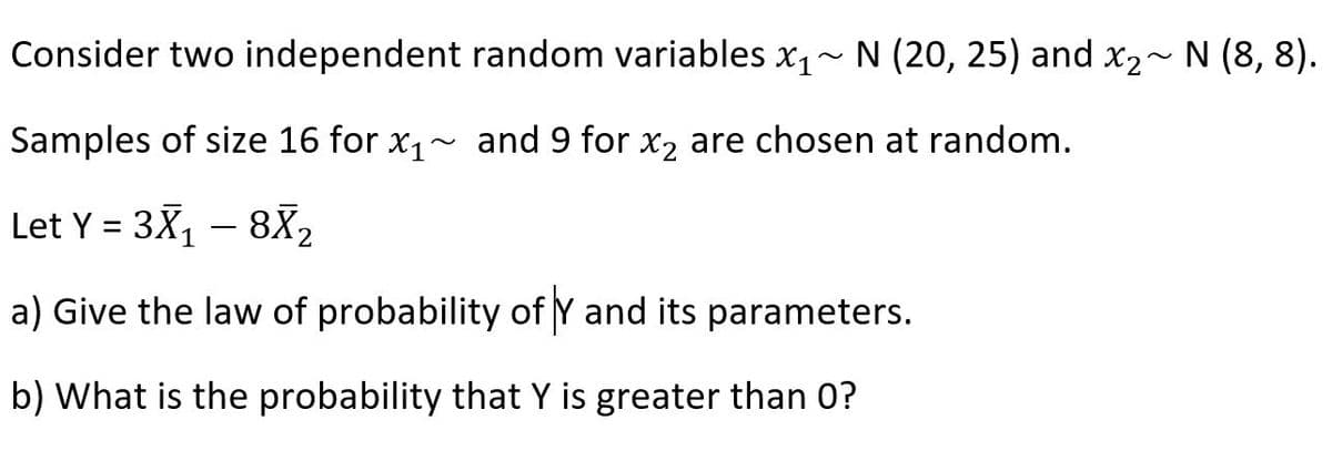 Consider two independent random variables x1~ N (20, 25) and x2~ N (8, 8).
Samples of size 16 for x1~ and 9 for x2 are chosen at random.
Let Y = 3X, – 8X,
-
a) Give the law of probability of Y and its parameters.
b) What is the probability that Y is greater than 0?
