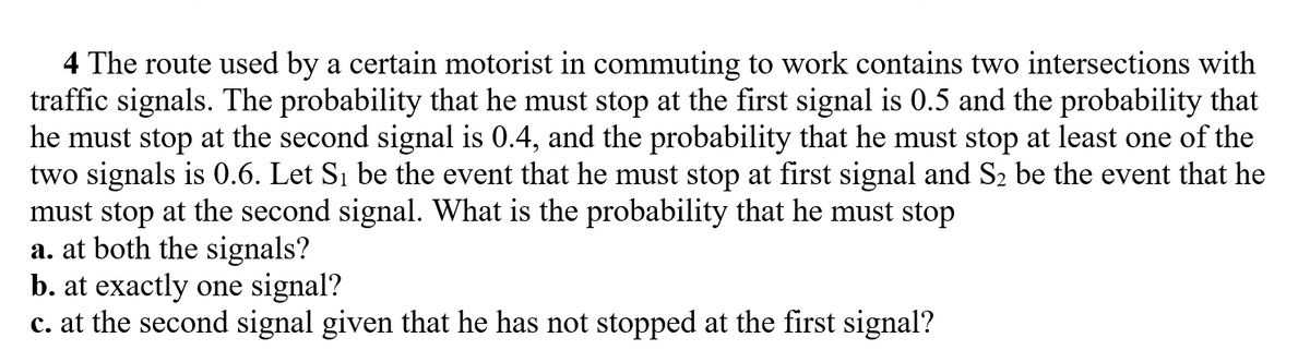 4 The route used by a certain motorist in commuting to work contains two intersections with
traffic signals. The probability that he must stop at the first signal is 0.5 and the probability that
he must stop at the second signal is 0.4, and the probability that he must stop at least one of the
two signals is 0.6. Let Si be the event that he must stop at first signal and S2 be the event that he
must stop at the second signal. What is the probability that he must stop
a. at both the signals?
b. at exactly one signal?
c. at the second signal given that he has not stopped at the first signal?
