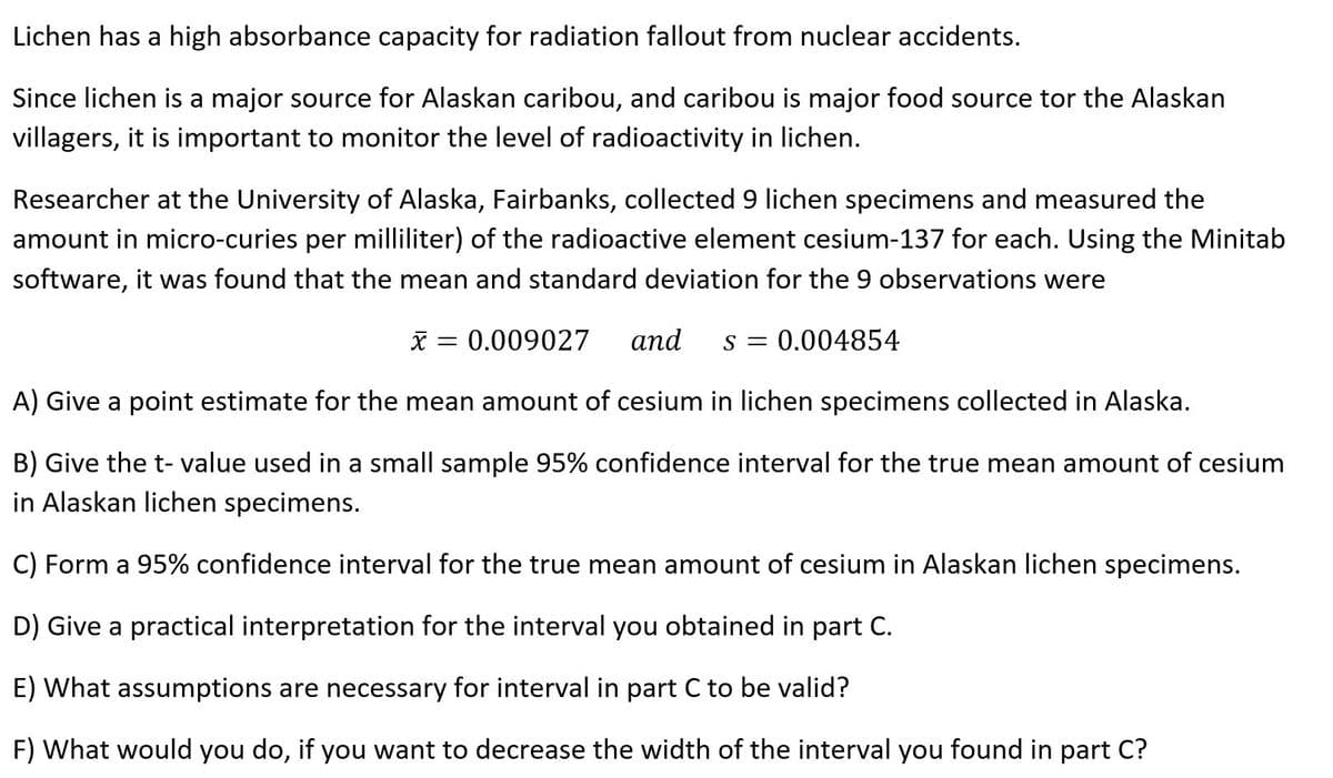 Lichen has a high absorbance capacity for radiation fallout from nuclear accidents.
Since lichen is a major source for Alaskan caribou, and caribou is major food source tor the Alaskan
villagers, it is important to monitor the level of radioactivity in lichen.
Researcher at the University of Alaska, Fairbanks, collected 9 lichen specimens and measured the
amount in micro-curies per milliliter) of the radioactive element cesium-137 for each. Using the Minitab
software, it was found that the mean and standard deviation for the 9 observations were
X = 0.009027
аnd
s = 0.004854
A) Give a point estimate for the mean amount of cesium in lichen specimens collected in Alaska.
B) Give the t- value used in a small sample 95% confidence interval for the true mean amount of cesium
in Alaskan lichen specimens.
C) Form a 95% confidence interval for the true mean amount of cesium in Alaskan lichen specimens.
D) Give a practical interpretation for the interval you obtained in part C.
E) What assumptions are necessary for interval in part C to be valid?
F) What would you do, if you want to decrease the width of the interval you found in part C?
