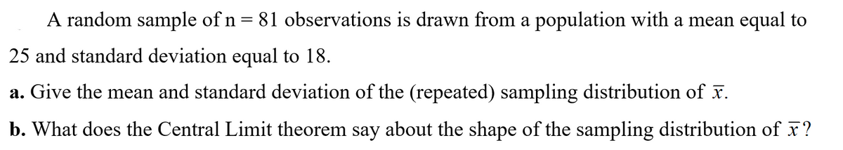 A random sample of n = 81 observations is drawn from a population with a mean equal to
25 and standard deviation equal to 18.
a. Give the mean and standard deviation of the (repeated) sampling distribution of x.
b. What does the Central Limit theorem say about the shape of the sampling distribution of x?
