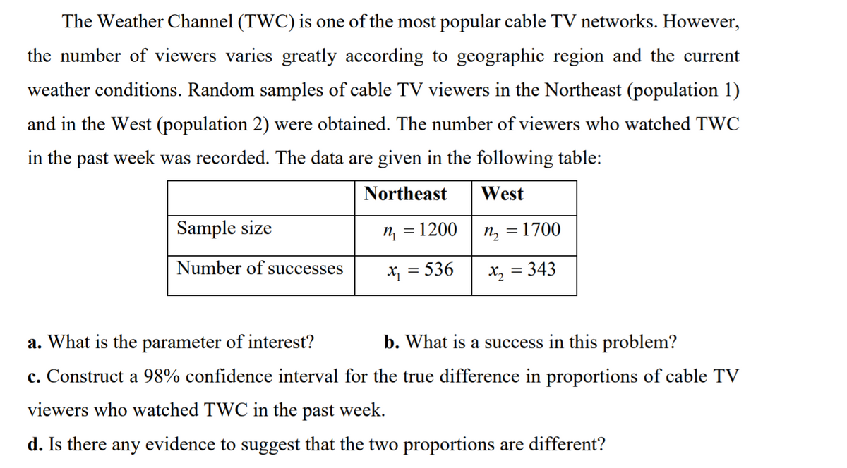 The Weather Channel (TWC) is one of the most popular cable TV networks. However,
the number of viewers varies greatly according to geographic region and the current
weather conditions. Random samples of cable TV viewers in the Northeast (population 1)
and in the West (population 2) were obtained. The number of viewers who watched TWC
in the past week was recorded. The data are given in the following table:
Northeast
West
Sample size
n = 1200
n, = 1700
Number of successes
X; = 536
X2 = 343
a. What is the parameter of interest?
b. What is a success in this problem?
c. Construct a 98% confidence interval for the true difference in proportions of cable TV
viewers who watched TWC in the past week.
d. Is there any evidence to suggest that the two proportions are different?
