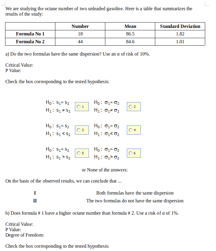 We are studying the octane number of two unleaded gasoline. Here is a table that summarizes the
results of the study:
Number
Мaan
Standard Deviation
Formula No 1
18
86.5
1.82
Formula No 2
44
84.6
1.01
a) Do the two formulas have the same dispersion? Use an a of risk of 10%.
Critical Value:
P Value:
Check the box corresponding to the tested hypothesis:
Ho: S1= S2
Ho: 01= 02
0 2
H1: S1 + S2
H1: 0,+ 02
Ho: 01= 02
H1: 0;<02
Ho: S1= S2
O3
H1: S1< S2
04
Ho: 01= 02
H1: 0,> 02
Ho: S1= S2
O5
H1: S1> S2
06
or None of the answers:
On the basis of the observed results, we can conclude that ..
I
Both formulas have the same dispersion
II
The two formulas do not have the same dispersion
b) Does formula # 1 have a higher octane number than formula # 2. Use a risk of a of 1%.
Critical Value:
P Value:
Degree of Freedom:
Check the box corresponding to the tested hypothesis:
