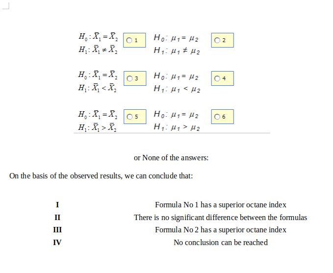 H,:X, = X,
H;: X, + X,
O 1
Hoi H1= H2
O2
H;: µ, ± µ2
H,:X, =X,
Ho: H1= H2
H;: µ1 < µ2
0 4
H,: X, < X,
H,:X, = X, 05
H: X, > X,
Ho: H1= H2
H;: µj > µ2
06
or None of the answers:
On the basis of the observed results, we can conclude that:
I
Formula No 1 has a superior octane index
II
There is no significant difference between the formulas
III
Formula No 2 has a superior octane index
IV
No conclusion can be reached
