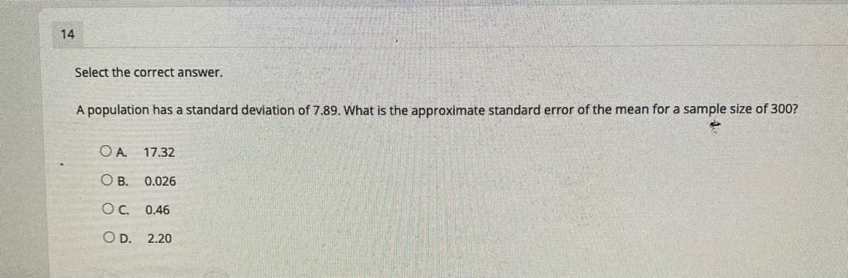 14
Select the correct answer.
A population has a standard deviation of 7.89. What is the approximate standard error of the mean for a sample size of 300?
O A.
17.32
O B. 0.026
OC. 0.46
O D. 2.20
