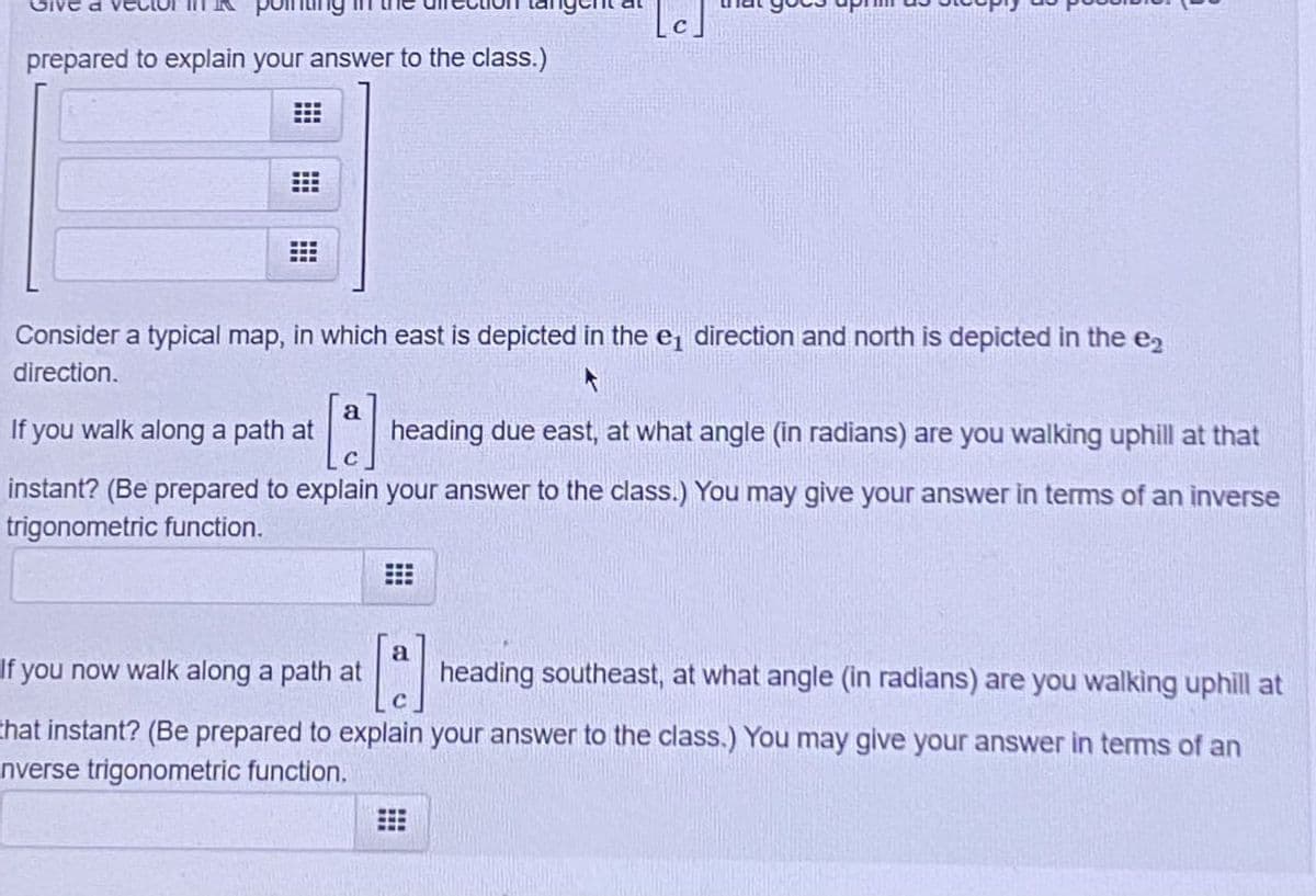 [c]
prepared to explain your answer to the class.)
Consider a typical map, in which east is depicted in the e₁ direction and north is depicted in the e₂
direction.
If you walk along a path at
a
heading due east, at what angle (in radians) are you walking uphill at that
instant? (Be prepared to explain your answer to the class.) You may give your answer in terms of an inverse
trigonometric function.
If you now walk along a path at
[a]
heading southeast, at what angle (in radians) are you walking uphill at
that instant? (Be prepared to explain your answer to the class.) You may give your answer in terms of an
nverse trigonometric function.
#