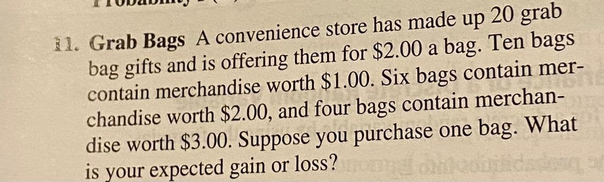 il. Grab Bags A convenience store has made up 20 grab
bag gifts and is offering them for $2.00 a bag. Ten bags
contain merchandise worth $1.00. Six bags contain mer-
chandise worth $2.00, and four bags contain merchan-
dise worth $3.00. Suppose you purchase one bag. What
is your expected gain or loss?
