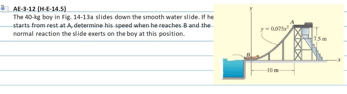 AE-3-12 (H-E-14.5)
The 40-kg boy in Fig. 14-13a slides down the smooth water slide. If he
starts from rest at A, determine his speed when he reaches B and the-
normal reaction the slide exerts on the boy at this position.
y =
0.075x
7.5 m
B.
10 m
