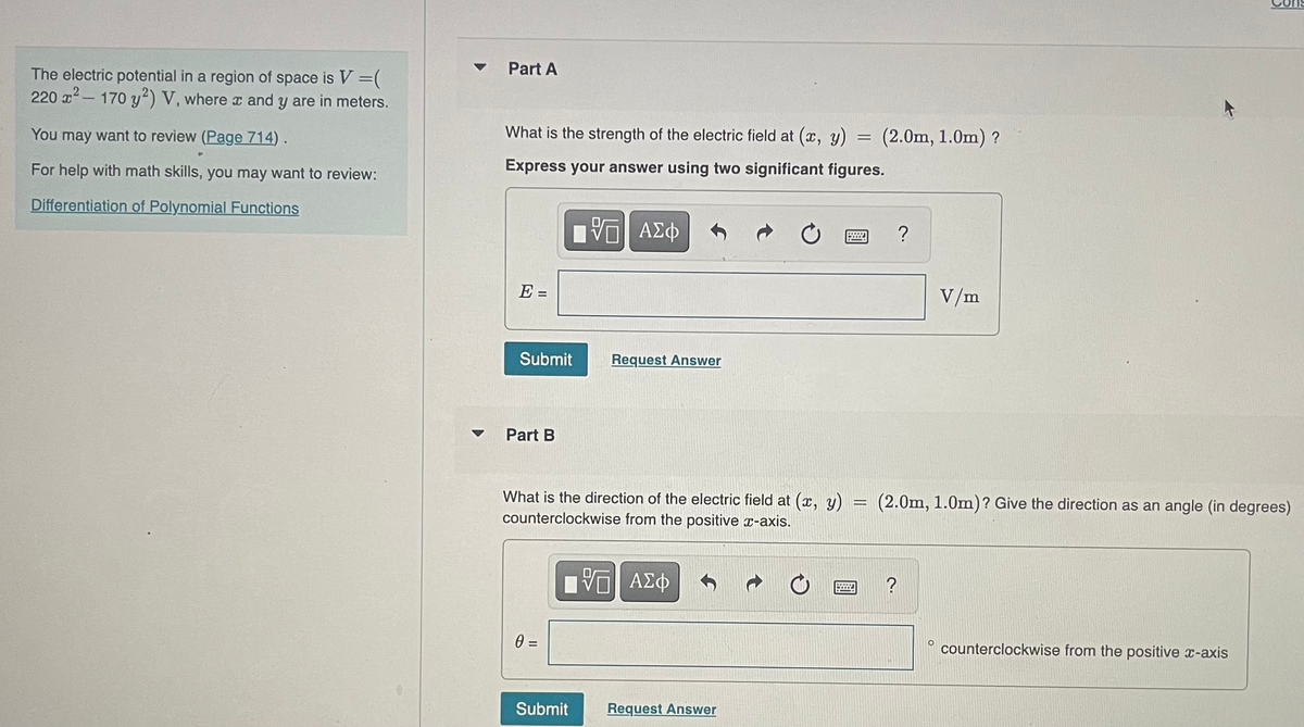 The electric potential in a region of space is V =(
220 x²-170 y2) V, where x and y are in meters.
You may want to review (Page 714).
For help with math skills, you may want to review:
Differentiation of Polynomial Functions
Part A
=
What is the strength of the electric field at (x, y)
Express your answer using two significant figures.
[ΨΠ ΑΣΦ
E =
Submit
Part B
What is the direction of the electric field at (x, y)
counterclockwise from the positive x-axis.
15| ΑΣΦ
0 =
Request Answer
Submit
Request Answer
=
(2.0m, 1.0m) ?
?
V/m
O
(2.0m, 1.0m)? Give the direction as an angle (in degrees)
N
counterclockwise from the positive x-axis