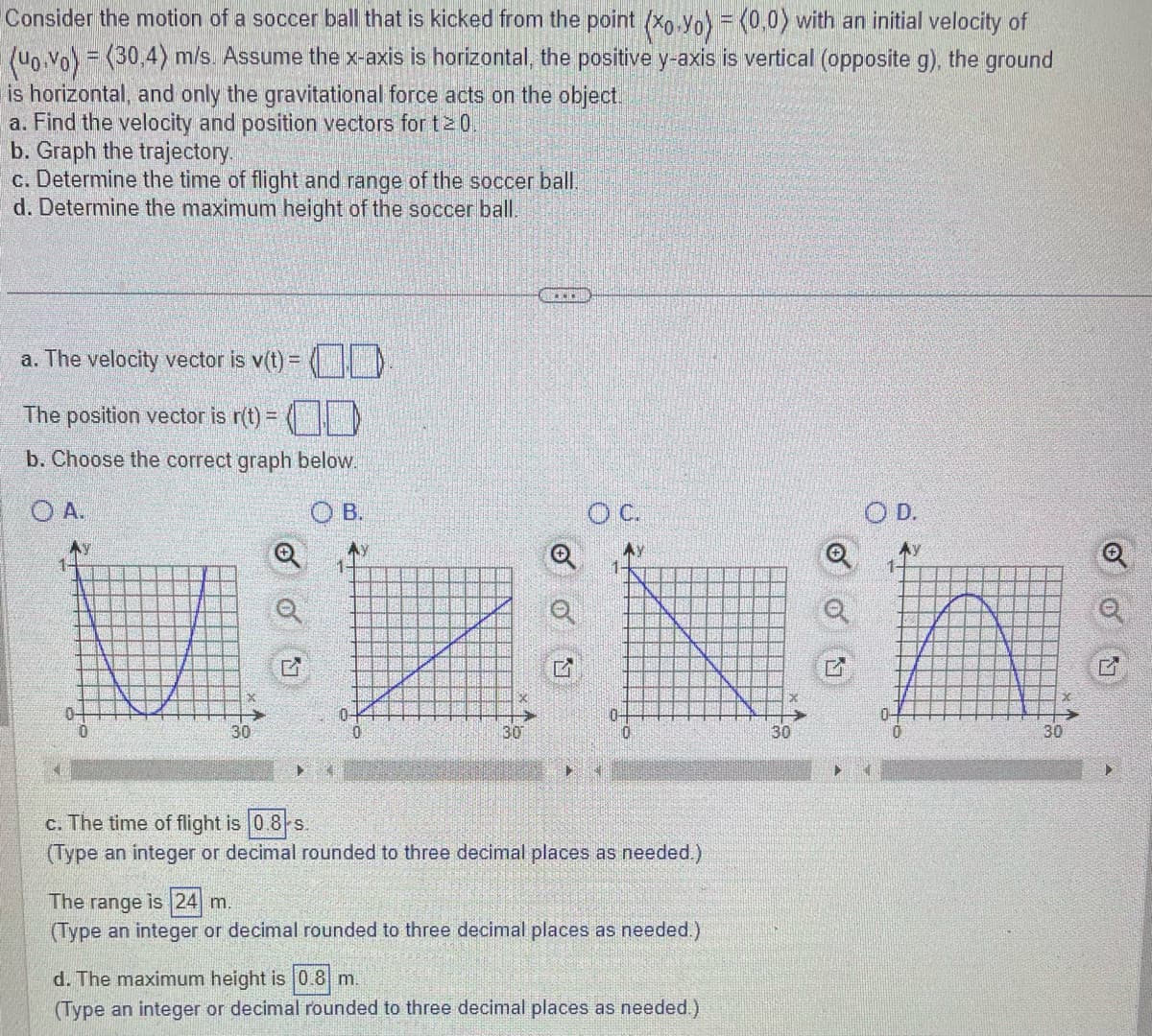 Consider the motion of a soccer ball that is kicked from the point (xo.Yo) = (0,0) with an initial velocity of
(uo.vo) = (30.4) m/s. Assume the x-axis is horizontal, the positive y-axis is vertical (opposite g), the ground
is horizontal, and only the gravitational force acts on the object.
a. Find the velocity and position vectors for t20.
b. Graph the trajectory.
c. Determine the time of flight and range of the soccer ball.
d. Determine the maximum height of the soccer ball.
a. The velocity vector is v(t) =
The position vector is r(t) = (
b. Choose the correct graph below.
OA.
Ay
B.
MN
X
30
►
SOLU
30
OC.
1
AY
10-
c. The time of flight is 0.8-s.
(Type an integer or decimal rounded to three decimal places as needed.)
The range is 24 m.
(Type an integer or decimal rounded to three decimal places as needed.)
d. The maximum height is 0.8 m.
(Type an integer or decimal rounded to three decimal places as needed.)
30
>
OD.
Ay
30