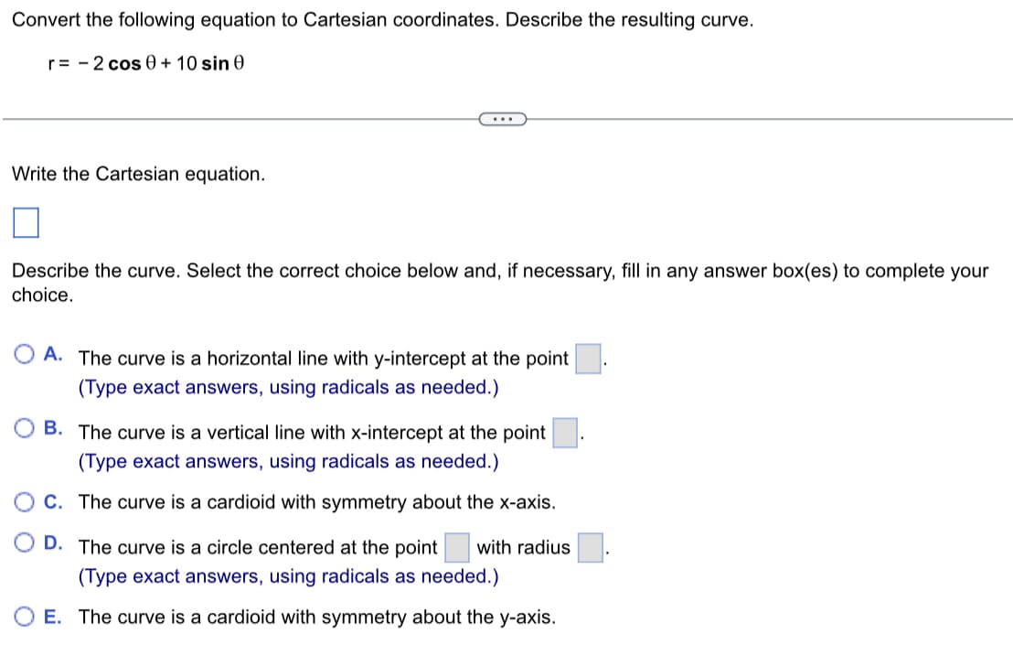 Convert the following equation to Cartesian coordinates. Describe the resulting curve.
r=2 cos 0 + 10 sin 0
Write the Cartesian equation.
Describe the curve. Select the correct choice below and, if necessary, fill in any answer box(es) to complete your
choice.
A. The curve is a horizontal line with y-intercept at the point
(Type exact answers, using radicals as needed.)
B. The curve is a vertical line with x-intercept at the point
(Type exact answers, using radicals as needed.)
O D.
C. The curve is a cardioid with symmetry about the x-axis.
The curve is a circle centered at the point with radius
(Type exact answers, using radicals as needed.)
O E. The curve is a cardioid with symmetry about the y-axis.