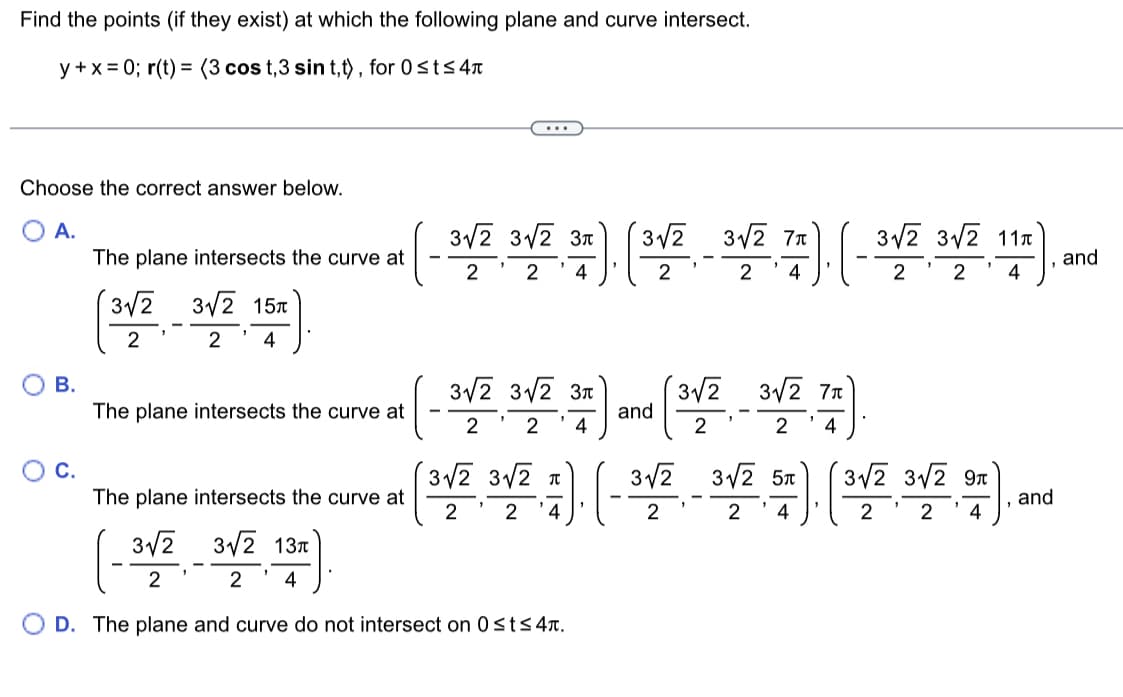 Find the points (if they exist) at which the following plane and curve intersect.
y+x=0; r(t) = (3 cos t,3 sin t,t), for 0≤t≤ 4
Choose the correct answer below.
A.
B.
C.
The plane intersects the curve at
3√2 3√√2 15
2
8√/2 15x).
2
4
The plane intersects the curve at
3л
(- 312 31/2 32). (3√2 3√/2 76). ( 3√/2 3√2
2 2 4
2 4
3√2 3√2 3л
2
2 4
3√√2 3√√2 T
2 2
) (3√/2 3√2 7A)
and
2 4
17). (-3√/2 3√2 57 ). ( 3√/2 3√/2 97).
and
"
2 4
2 2 4
The plane intersects the curve at
3√2
3√2
3√2 13
4
2
2
D. The plane and curve do not intersect on 0≤t≤ 4.
31/2 31/2 117)..
4
and