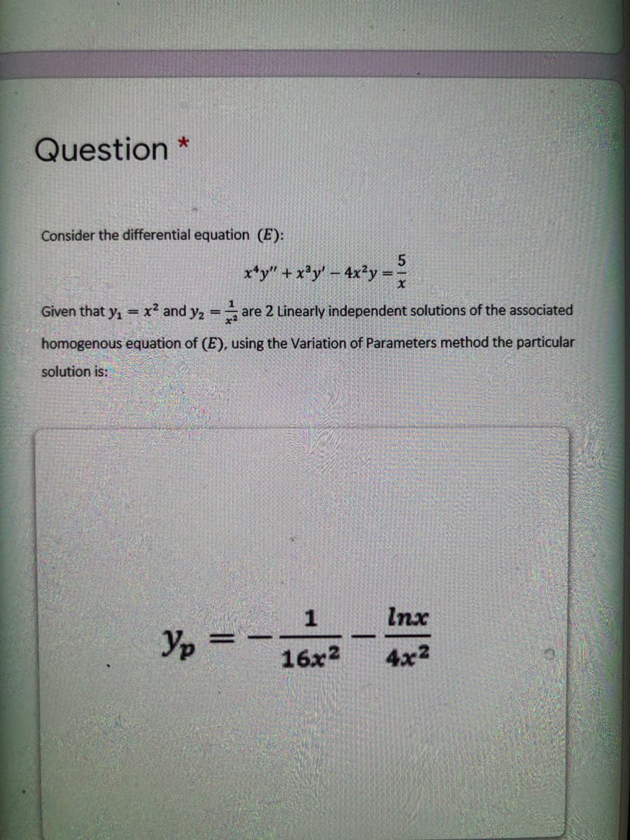 Question
Consider the differential equation (E):
x*y" + x*y' – 4x²y
Given that y, = x² and y2 =
are 2 Linearly independent solutions of the associated
%3D
homogenous equation of (E), using the Variation of Parameters method the particular
solution is:
1
Inx
Yp
= -
16x2
4x2
