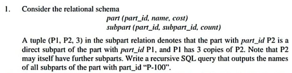 1.
Consider the relational schema
part (part_id, name, cost)
subpart (part_id, subpart_id, count)
A tuple (P1, P2, 3) in the subpart relation denotes that the part with part_id P2 is a
direct subpart of the part with part_id P1, and P1 has 3 copies of P2. Note that P2
may itself have further subparts. Write a recursive SQL query that outputs the names
of all subparts of the part with part_id "P-100".
