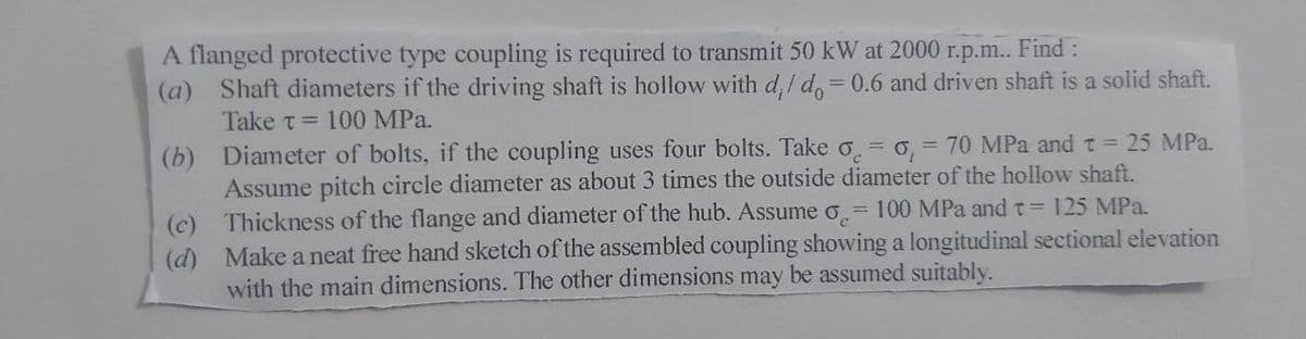 A flanged protective type coupling is required to transmit 50 kW at 2000 r.p.m.. Find:
(a) Shaft diameters if the driving shaft is hollow with d, I d, = 0.6 and driven shaft is a solid shaft.
%3D
Take t = 100 MPa.
(b) Diameter of bolts, if the coupling uses four bolts. Take o = o, = 70 MPa and t = 25 MPa.
Assume pitch circle diameter as about 3 times the outside diameter of the hollow shaft.
Thickness of the flange and diameter of the hub. Assume o.= 100 MPa and t= 125 MPa.
(c)
(d) Make a neat free hand sketch of the assembled coupling showing a longitudinal sectional elevation
with the main dimensions. The other dimensions may be assumed suitably.
