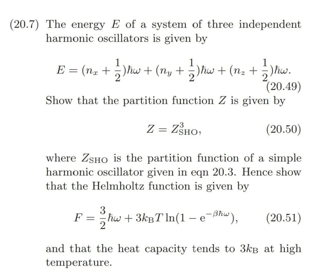 (20.7) The energy E of a system of three independent
harmonic oscillators is given by
1
E = (nx + = 2 ) hw + (ny + = 2 ) hw + (n₂ + 2/2 ) hw.
(20.49)
Show that the partition function Z is given by
(20.50)
where ZSHO is the partition function of a simple
harmonic oscillator given in eqn 20.3. Hence show
that the Helmholtz function is given by
F =
3
Z = ZŠHO,
3
ħw + 3kBT ln(1 - e-Bhw), (20.51)
and that the heat capacity tends to 3kB at high
temperature.