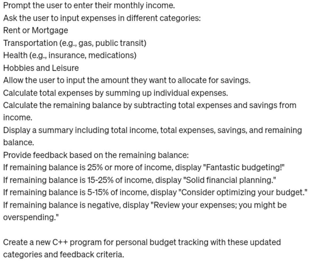 Prompt the user to enter their monthly income.
Ask the user to input expenses in different categories:
Rent or Mortgage
Transportation (e.g., gas, public transit)
Health (e.g., insurance, medications)
Hobbies and Leisure
Allow the user to input the amount they want to allocate for savings.
Calculate total expenses by summing up individual expenses.
Calculate the remaining balance by subtracting total expenses and savings from
income.
Display a summary including total income, total expenses, savings, and remaining
balance.
Provide feedback based on the remaining balance:
If remaining balance is 25% or more of income, display "Fantastic budgeting!"
If remaining balance is 15-25% of income, display "Solid financial planning."
If remaining balance is 5-15% of income, display "Consider optimizing your budget."
If remaining balance is negative, display "Review your expenses; you might be
overspending."
Create a new C++ program for personal budget tracking with these updated
categories and feedback criteria.