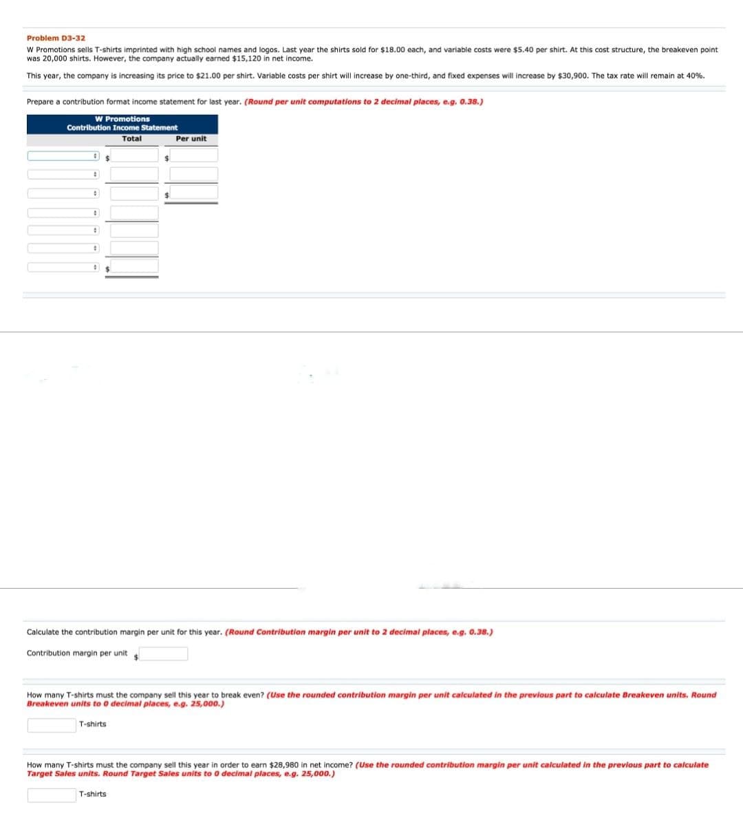 Problem D3-32
W Promotions sells T-shirts imprinted with high school names and logos. Last year the shirts sold for $18.00 each, and variable costs were $5.40 per shirt. At this cost structure, the breakeven point
was 20,000 shirts. However, the company actually earned $15,120 in net income.
This year, the company is increasing its price to $21.00 per shirt. Variable costs per shirt will increase by one-third, and fixed expenses will increase by $30,900. The tax rate will remain at 40%.
Prepare a contribution format income statement for last year. (Round per unit computations to 2 decimal places, e.g. 0.38.)
W Promotions
Contribution Income Statement
Total
#
#
:
#
$
$
Per unit
Calculate the contribution margin per unit for this year. (Round Contribution margin per unit to 2 decimal places, e.g. 0.38.)
Contribution margin per unit $
T-shirts
How many T-shirts must the company sell this year to break even? (Use the rounded contribution margin per unit calculated in the previous part to calculate Breakeven units. Round
Breakeven units to 0 decimal places, e.g. 25,000.)
T-shirts
How many T-shirts must the company sell this year in order to earn $28,980 in net income? (Use the rounded contribution margin per unit calculated in the previous part to calculate
Target Sales units. Round Target Sales units to 0 decimal places, e.g. 25,000.)