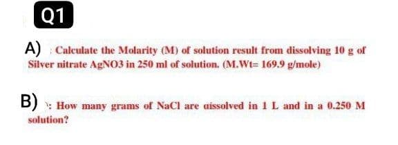 Q1
A) Calculate the Molarity (M) of solution result from dissolving 10 g of
Silver nitrate AgNO3 in 250 ml of solution. (M.Wt- 169.9 g/mole)
B) How many grams of NaCl are dissolved in 1 L and in a 0.250 M
solution?