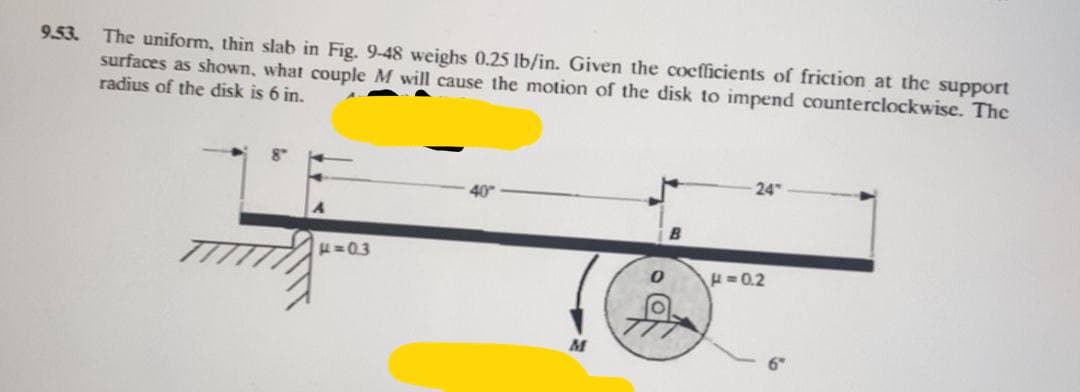 9.53. The uniform, thin slab in Fig. 9-48 weighs 0.25 lb/in. Given the coefficients of friction at the support
surfaces as shown, what couple M will cause the motion of the disk to impend counterclockwise. The
radius of the disk is 6 in.
H=03
40"
0
-24
H=0.2
6″