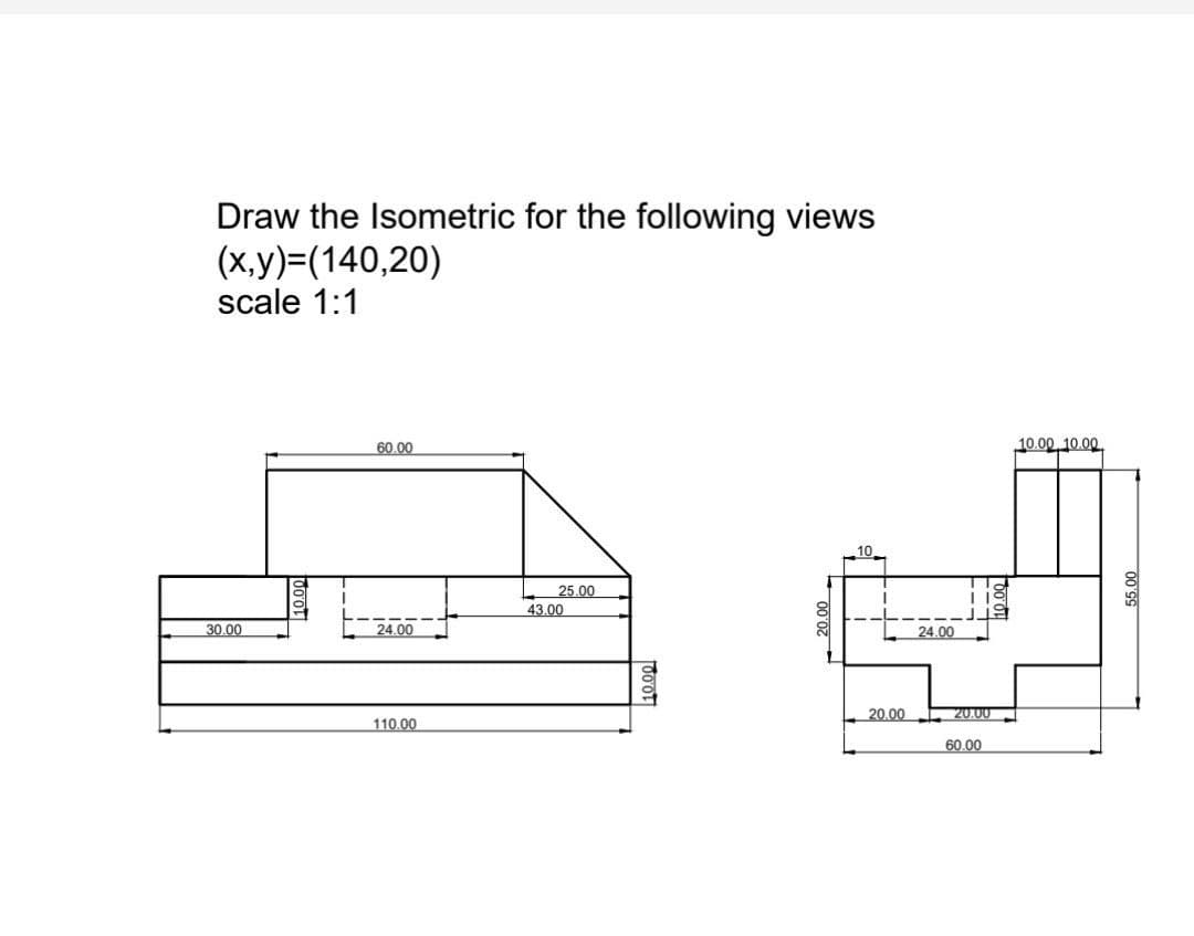 Draw the Isometric for the following views
(x,y)=(140,20)
scale 1:1
30.00
60.00
24.00
110.00
L 25.00
43.00
10.00
20.00
24.00
18
J
20.00
60.00
10.00 10.00
55.00