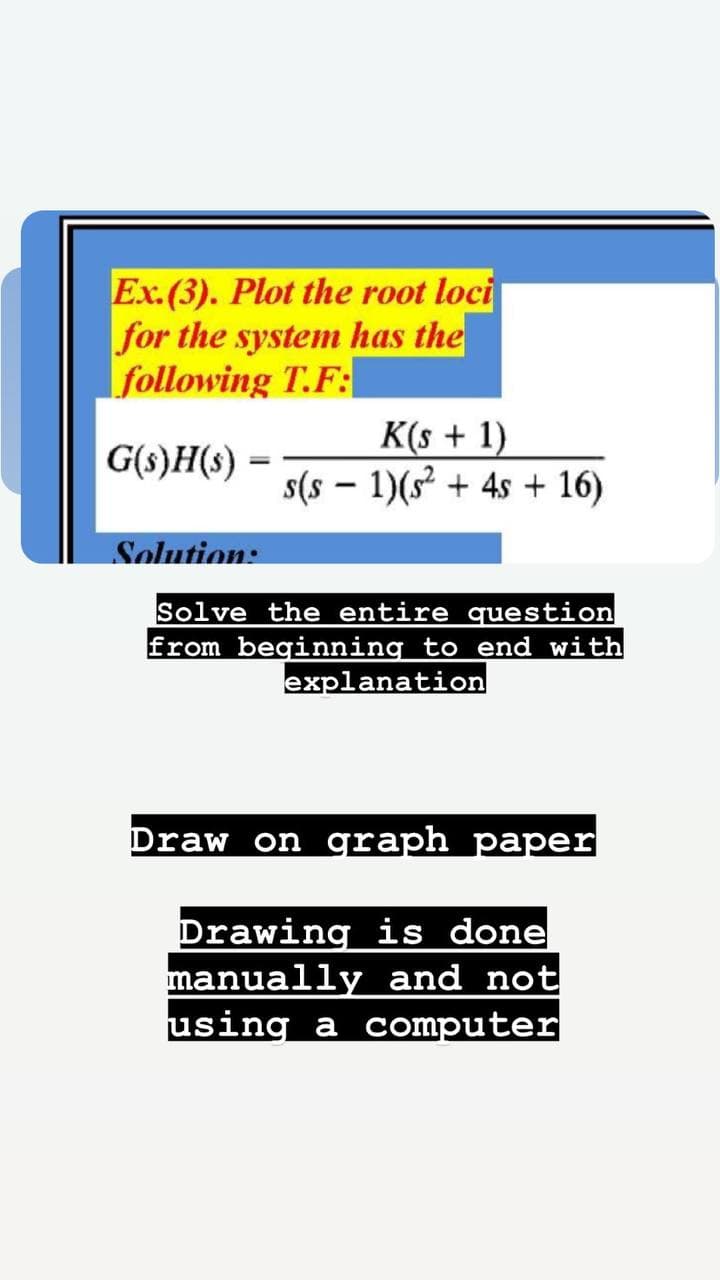 Ex.(3). Plot the root loci
for the system has the
following T.F:
G(s)H(s) =
K(s + 1)
s(s - 1)(s² + 4s + 16)
Solution:
Solve the entire question
from beginning to end with
explanation
Draw on graph paper
Drawing is done
manually and not
using a computer